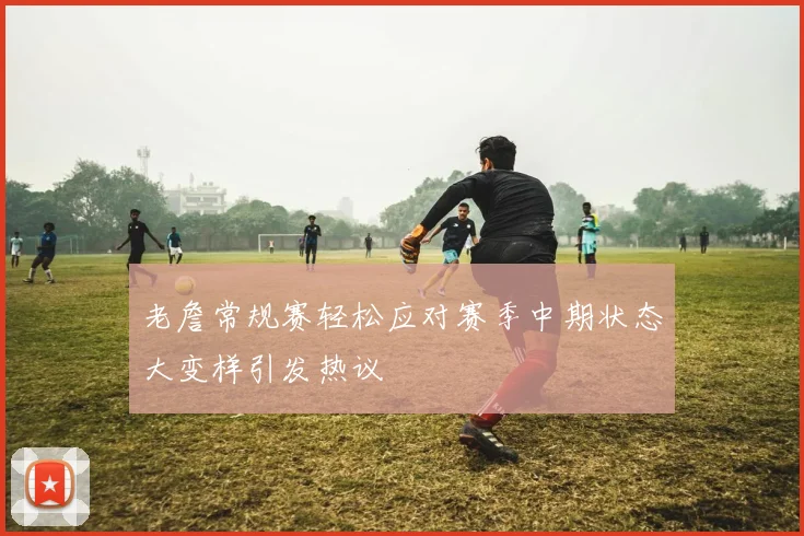 老詹常规赛轻松应对赛季中期状态大变样引发热议