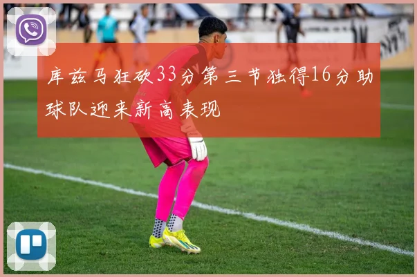 库兹马狂砍33分第三节独得16分助球队迎来新高表现
