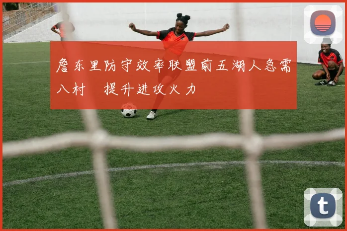 詹东里防守效率联盟前五湖人急需八村塁提升进攻火力