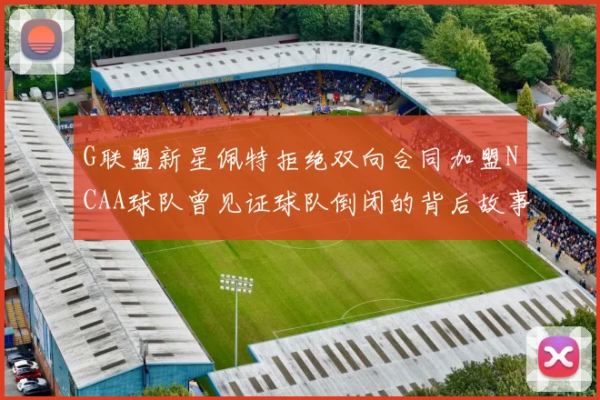 G联盟新星佩特拒绝双向合同加盟NCAA球队曾见证球队倒闭的背后故事