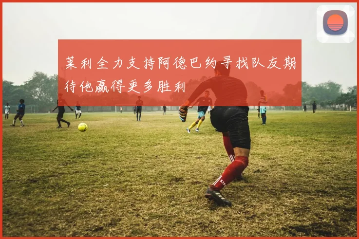 莱利全力支持阿德巴约寻找队友期待他赢得更多胜利