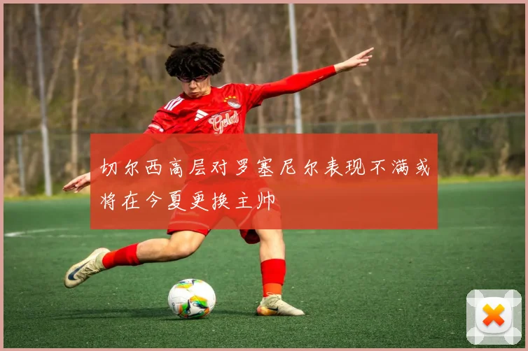 切尔西高层对罗塞尼尔表现不满或将在今夏更换主帅