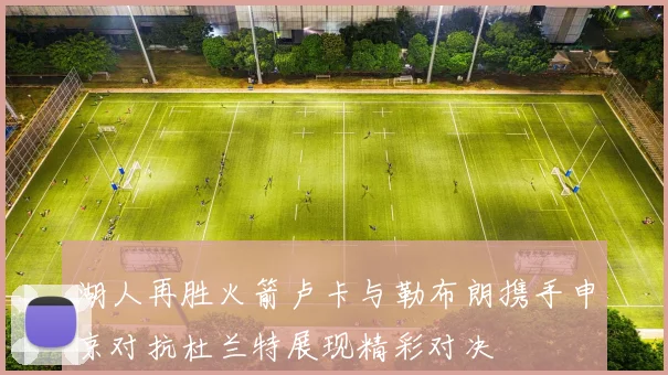 湖人再胜火箭卢卡与勒布朗携手申京对抗杜兰特展现精彩对决