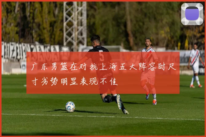 广东男篮在对抗上海五大阵容时尺寸劣势明显表现不佳