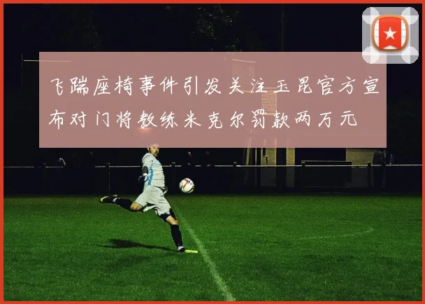 飞踹座椅事件引发关注玉昆官方宣布对门将教练米克尔罚款两万元