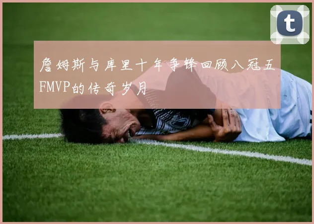 詹姆斯与库里十年争锋回顾八冠五FMVP的传奇岁月