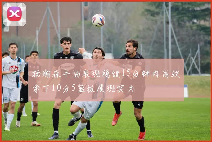 杨瀚森半场表现稳健15分钟内高效拿下10分5篮板展现实力