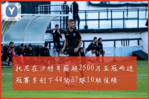 托尼在沙特年薪超2500万亚冠两连冠赛季创下44场37球10助佳绩