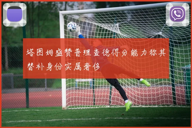 塔图姆盛赞普理查德得分能力称其替补身份实属奢侈