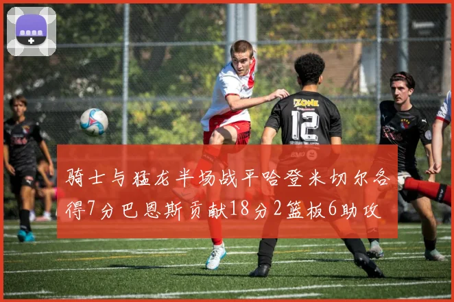 骑士与猛龙半场战平哈登米切尔各得7分巴恩斯贡献18分2篮板6助攻
