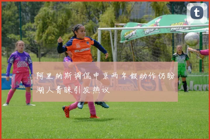 阿里纳斯调侃申京两年假动作仍盼湖人青睐引发热议